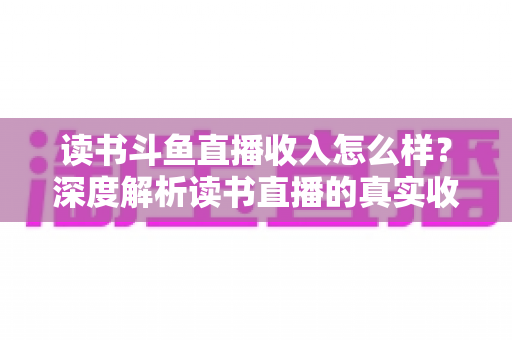 读书斗鱼直播收入怎么样？深度解析读书直播的真实收益与赚钱潜力