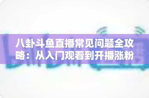八卦斗鱼直播常见问题全攻略：从入门观看到开播涨粉的一站式实用指南