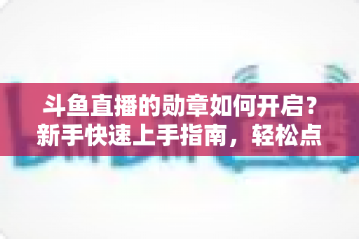 斗鱼直播的勋章如何开启?新手快速上手指南,轻松点亮专属粉丝荣誉 斗鱼直播的勋章如何开启?新手快速上手指南,轻松点亮专属粉丝荣誉