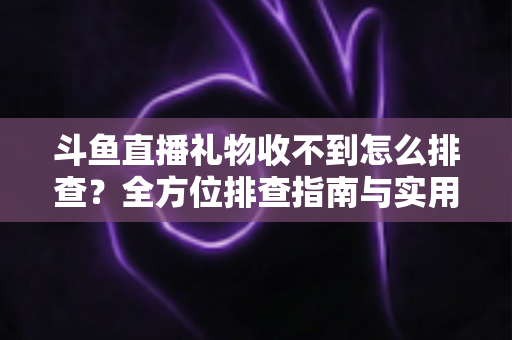 斗鱼直播礼物收不到怎么排查？全方位排查指南与实用解决方案，帮你快速找回每一份礼物收益