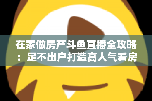 在家做房产斗鱼直播全攻略:足不出户打造高人气看房直播间的实战指南 在家做房产斗鱼直播全攻略:足不出户打造高人气看房直播间的实战指南