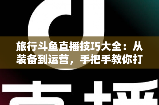 旅行斗鱼直播技巧大全：从装备到运营，手把手教你打造高人气户外旅行直播间
