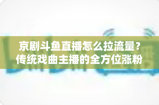 京剧斗鱼直播怎么拉流量?传统戏曲主播的全方位涨粉实战指南 京剧斗鱼直播怎么拉流量?传统戏曲主播的全方位涨粉实战指南