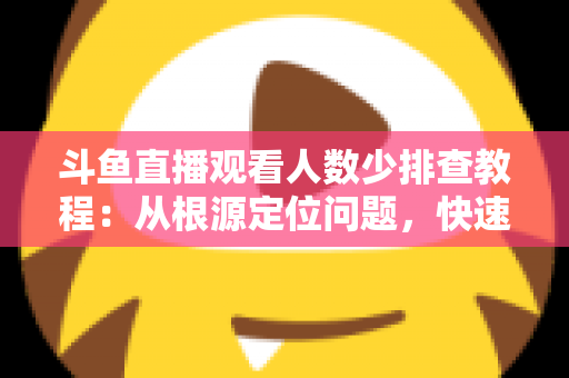 斗鱼直播观看人数少排查教程：从根源定位问题，快速提升直播间人气的实用指南