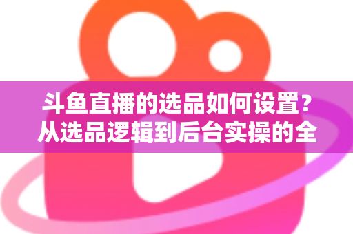 斗鱼直播的选品如何设置?从选品逻辑到后台实操的全流程干货指南 斗鱼直播的选品如何设置?从选品逻辑到后台实操的全流程干货指南