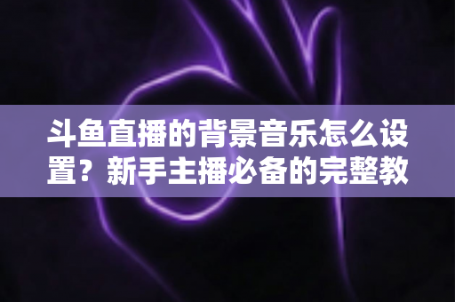 斗鱼直播的背景音乐怎么设置?新手主播必备的完整教程与实用技巧 斗鱼直播的背景音乐怎么设置?新手主播必备的完整教程与实用技巧