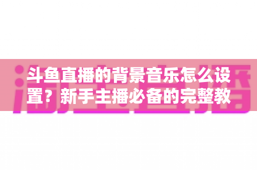 斗鱼直播的背景音乐怎么设置?新手主播必备的完整教程与实用技巧 斗鱼直播的背景音乐怎么设置?新手主播必备的完整教程与实用技巧