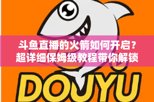 斗鱼直播的火箭如何开启？超详细保姆级教程带你解锁顶级礼物，轻松玩转直播间排面