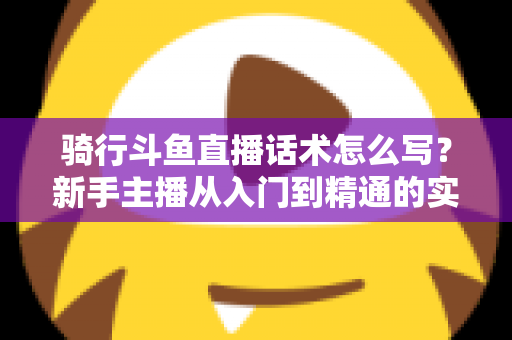 骑行斗鱼直播话术怎么写？新手主播从入门到精通的实战话术指南