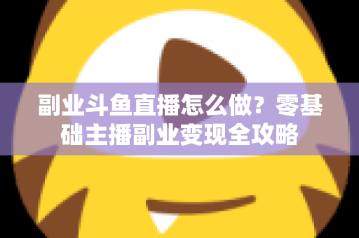 副业斗鱼直播怎么做？零基础主播副业变现全攻略