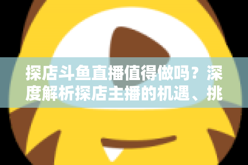 探店斗鱼直播值得做吗？深度解析探店主播的机遇、挑战与变现前景