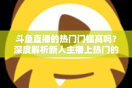 斗鱼直播的热门门槛高吗？深度解析新人主播上热门的真实条件与突围攻略