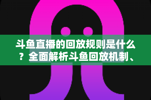 斗鱼直播的回放规则是什么？全面解析斗鱼回放机制、观看方法与常见问题