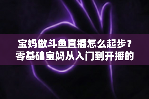 宝妈做斗鱼直播怎么起步？零基础宝妈从入门到开播的完整实战指南