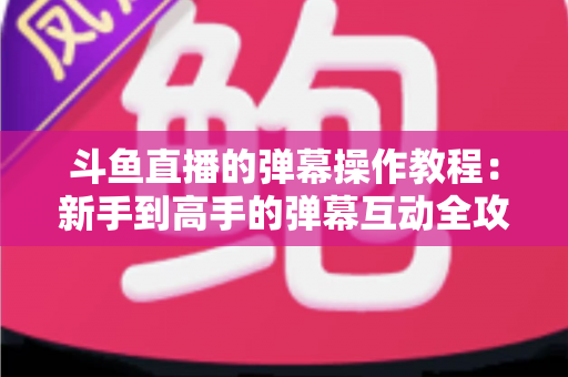 斗鱼直播的弹幕操作教程：新手到高手的弹幕互动全攻略