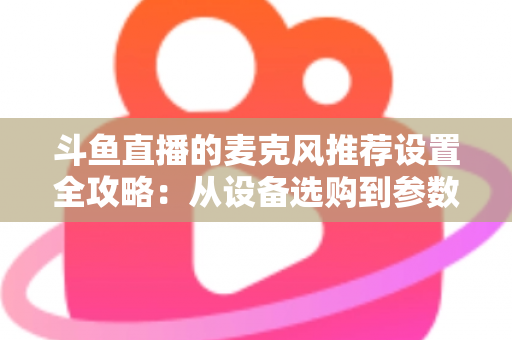 斗鱼直播的麦克风推荐设置全攻略：从设备选购到参数调优的完整指南