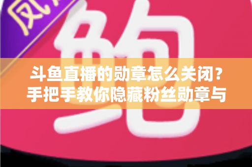 斗鱼直播的勋章怎么关闭？手把手教你隐藏粉丝勋章与个性化设置全攻略