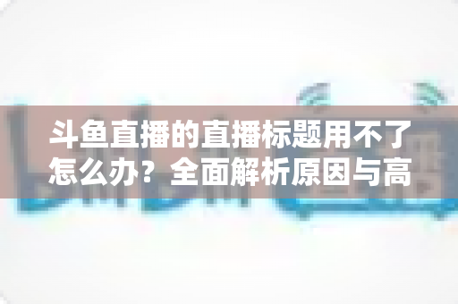 斗鱼直播的直播标题用不了怎么办?全面解析原因与高效解决技巧大全 斗鱼直播的直播标题用不了怎么办?全面解析原因与高效解决技巧大全