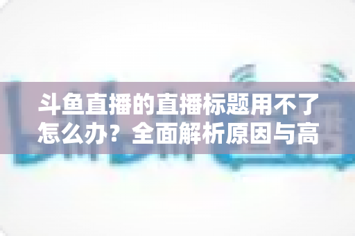 斗鱼直播的直播标题用不了怎么办?全面解析原因与高效解决技巧大全 斗鱼直播的直播标题用不了怎么办?全面解析原因与高效解决技巧大全