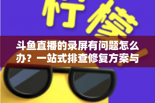 斗鱼直播的录屏有问题怎么办？一站式排查修复方案与实用技巧全解析