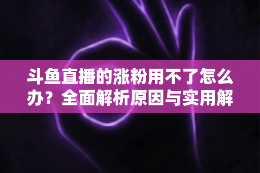 斗鱼直播的涨粉用不了怎么办?全面解析原因与实用解决方案,助你快速恢复涨粉功能并实现粉丝增长 斗鱼直播的涨粉用不了怎么办?全面解析原因与实用解决方案,助你快速恢复涨粉功能并实现粉丝增长