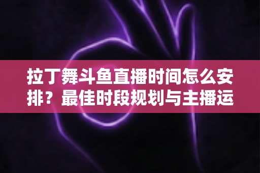 拉丁舞斗鱼直播时间怎么安排？最佳时段规划与主播运营全攻略