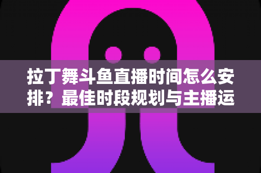 拉丁舞斗鱼直播时间怎么安排？最佳时段规划与主播运营全攻略