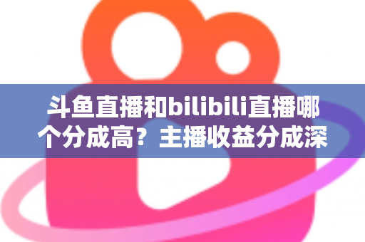 斗鱼直播和bilibili直播哪个分成高？主播收益分成深度对比与平台选择全指南