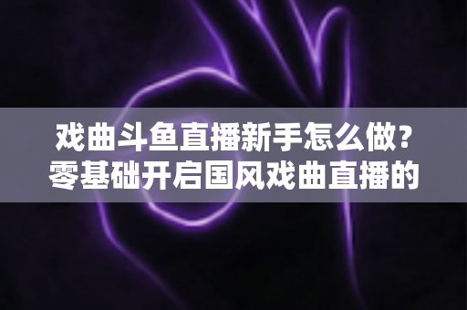 戏曲斗鱼直播新手怎么做？零基础开启国风戏曲直播的全方位实战指南