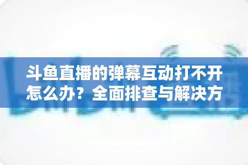 斗鱼直播的弹幕互动打不开怎么办?全面排查与解决方案指南,让你畅快重温弹幕互动体验 斗鱼直播的弹幕互动打不开怎么办?全面排查与解决方案指南,让你畅快重温弹幕互动体验