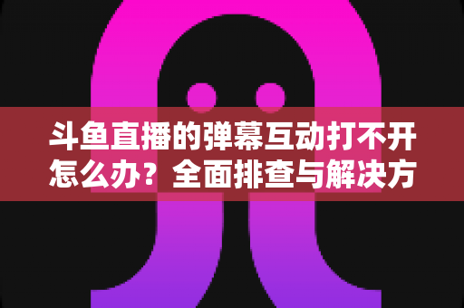 斗鱼直播的弹幕互动打不开怎么办?全面排查与解决方案指南,让你畅快重温弹幕互动体验 斗鱼直播的弹幕互动打不开怎么办?全面排查与解决方案指南,让你畅快重温弹幕互动体验