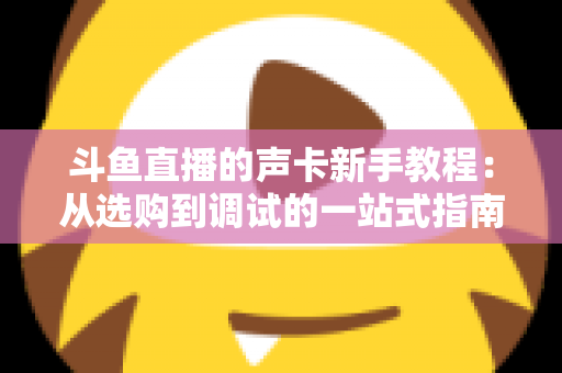 斗鱼直播的声卡新手教程:从选购到调试的一站式指南,助你快速成为人气主播 斗鱼直播的声卡新手教程:从选购到调试的一站式指南,助你快速成为人气主播