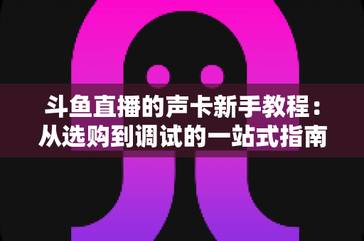 斗鱼直播的声卡新手教程：从选购到调试的一站式指南，助你快速成为人气主播
