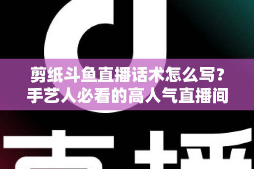 剪纸斗鱼直播话术怎么写？手艺人必看的高人气直播间话术搭建全攻略