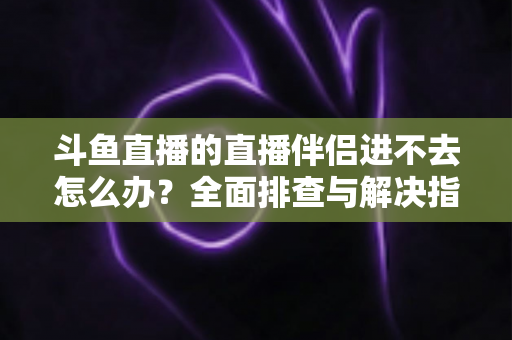 斗鱼直播的直播伴侣进不去怎么办？全面排查与解决指南助你快速恢复直播
