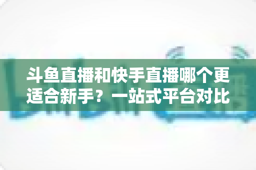 斗鱼直播和快手直播哪个更适合新手？一站式平台对比分析与开播指南