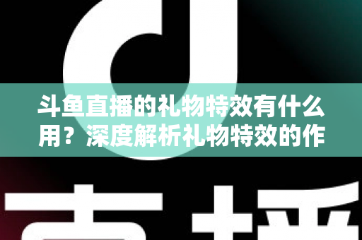 斗鱼直播的礼物特效有什么用？深度解析礼物特效的作用、价值与使用技巧