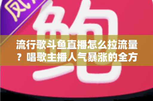 流行歌斗鱼直播怎么拉流量？唱歌主播人气暴涨的全方位实战攻略