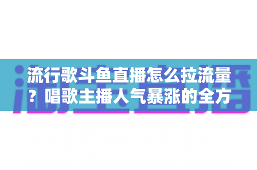 流行歌斗鱼直播怎么拉流量？唱歌主播人气暴涨的全方位实战攻略