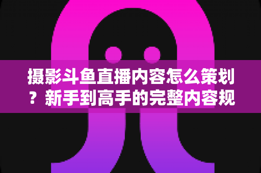 摄影斗鱼直播内容怎么策划？新手到高手的完整内容规划指南