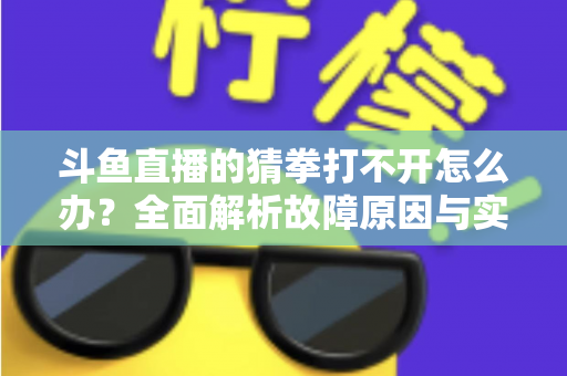 斗鱼直播的猜拳打不开怎么办？全面解析故障原因与实用解决指南