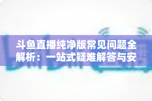 斗鱼直播纯净版常见问题全解析：一站式疑难解答与安全使用指南