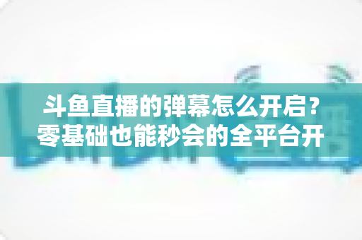 斗鱼直播的弹幕怎么开启?零基础也能秒会的全平台开启教程与实用设置指南 斗鱼直播的弹幕怎么开启?零基础也能秒会的全平台开启教程与实用设置指南