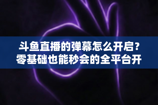 斗鱼直播的弹幕怎么开启?零基础也能秒会的全平台开启教程与实用设置指南 斗鱼直播的弹幕怎么开启?零基础也能秒会的全平台开启教程与实用设置指南