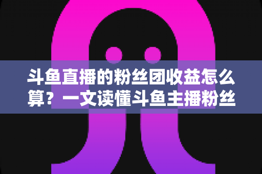 斗鱼直播的粉丝团收益怎么算？一文读懂斗鱼主播粉丝团收益构成、分成比例与提现规则