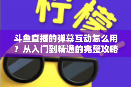 斗鱼直播的弹幕互动怎么用？从入门到精通的完整攻略，让你轻松玩转直播间氛围