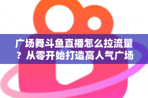 广场舞斗鱼直播怎么拉流量?从零开始打造高人气广场舞直播间的完整攻略 广场舞斗鱼直播怎么拉流量?从零开始打造高人气广场舞直播间的完整攻略