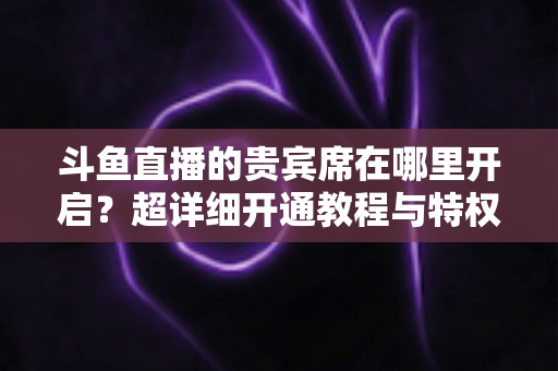 斗鱼直播的贵宾席在哪里开启？超详细开通教程与特权全解析