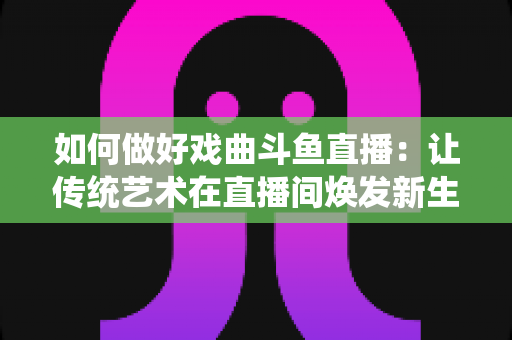 如何做好戏曲斗鱼直播：让传统艺术在直播间焕发新生的完整指南