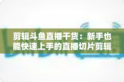剪辑斗鱼直播干货:新手也能快速上手的直播切片剪辑完整实战指南 剪辑斗鱼直播干货:新手也能快速上手的直播切片剪辑完整实战指南